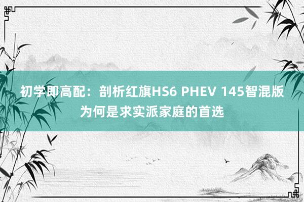 初学即高配:剖析红旗HS6 PHEV 145智混版为何是求实派家庭的首选